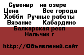 Сувенир “ на озере“ › Цена ­ 1 250 - Все города Хобби. Ручные работы » Вязание   . Кабардино-Балкарская респ.,Нальчик г.